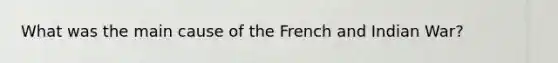 What was the main cause of the French and Indian War?