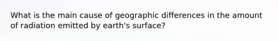 What is the main cause of geographic differences in the amount of radiation emitted by earth's surface?