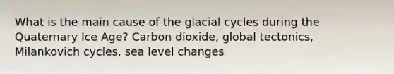 What is the main cause of the glacial cycles during the Quaternary Ice Age? Carbon dioxide, global tectonics, Milankovich cycles, sea level changes