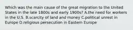 Which was the main cause of the great migration to the United States in the late 1800s and early 1900s? A.the need for workers in the U.S. B.scarcity of land and money C.political unrest in Europe D.religious persecution in Eastern Europe