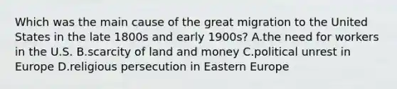 Which was the main cause of the great migration to the United States in the late 1800s and early 1900s? A.the need for workers in the U.S. B.scarcity of land and money C.political unrest in Europe D.<a href='https://www.questionai.com/knowledge/k030m37bIA-religious-persecution' class='anchor-knowledge'>religious persecution</a> in Eastern Europe