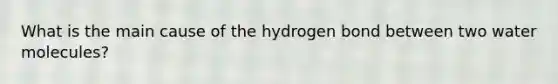 What is the main cause of the hydrogen bond between two water molecules?