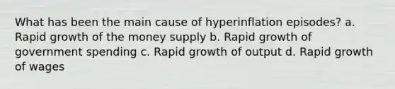 What has been the main cause of hyperinflation episodes? a. Rapid growth of the money supply b. Rapid growth of government spending c. Rapid growth of output d. Rapid growth of wages