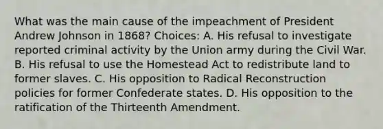 What was the main cause of the impeachment of President Andrew Johnson in 1868? Choices: A. His refusal to investigate reported criminal activity by the Union army during the Civil War. B. His refusal to use the Homestead Act to redistribute land to former slaves. C. His opposition to Radical Reconstruction policies for former Confederate states. D. His opposition to the ratification of the Thirteenth Amendment.