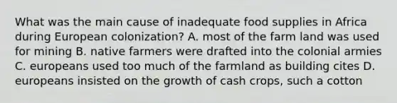 What was the main cause of inadequate food supplies in Africa during European colonization? A. most of the farm land was used for mining B. native farmers were drafted into the colonial armies C. europeans used too much of the farmland as building cites D. europeans insisted on the growth of cash crops, such a cotton