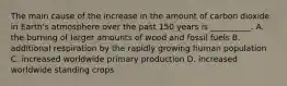 The main cause of the increase in the amount of carbon dioxide in Earth's atmosphere over the past 150 years is __________. A. the burning of larger amounts of wood and fossil fuels B. additional respiration by the rapidly growing human population C. increased worldwide primary production D. increased worldwide standing crops