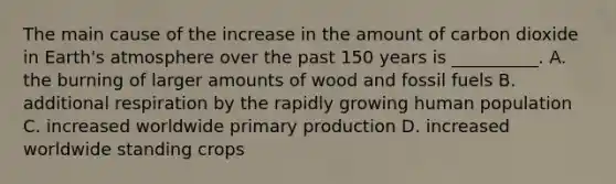 The main cause of the increase in the amount of carbon dioxide in Earth's atmosphere over the past 150 years is __________. A. the burning of larger amounts of wood and fossil fuels B. additional respiration by the rapidly growing human population C. increased worldwide primary production D. increased worldwide standing crops