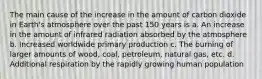 The main cause of the increase in the amount of carbon dioxide in Earth's atmosphere over the past 150 years is a. An increase in the amount of infrared radiation absorbed by the atmosphere b. Increased worldwide primary production c. The burning of larger amounts of wood, coal, petroleum, natural gas, etc. d. Additional respiration by the rapidly growing human population