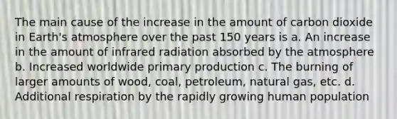 The main cause of the increase in the amount of carbon dioxide in Earth's atmosphere over the past 150 years is a. An increase in the amount of infrared radiation absorbed by the atmosphere b. Increased worldwide primary production c. The burning of larger amounts of wood, coal, petroleum, natural gas, etc. d. Additional respiration by the rapidly growing human population