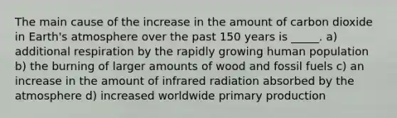 The main cause of the increase in the amount of carbon dioxide in Earth's atmosphere over the past 150 years is _____. a) additional respiration by the rapidly growing human population b) the burning of larger amounts of wood and fossil fuels c) an increase in the amount of infrared radiation absorbed by the atmosphere d) increased worldwide primary production