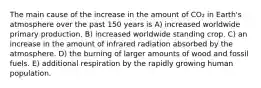 The main cause of the increase in the amount of CO₂ in Earth's atmosphere over the past 150 years is A) increased worldwide primary production. B) increased worldwide standing crop. C) an increase in the amount of infrared radiation absorbed by the atmosphere. D) the burning of larger amounts of wood and fossil fuels. E) additional respiration by the rapidly growing human population.