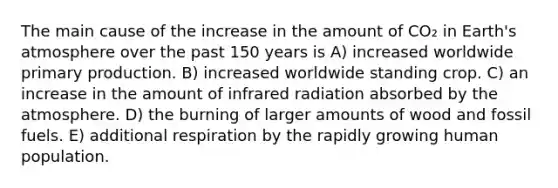 The main cause of the increase in the amount of CO₂ in Earth's atmosphere over the past 150 years is A) increased worldwide primary production. B) increased worldwide standing crop. C) an increase in the amount of infrared radiation absorbed by the atmosphere. D) the burning of larger amounts of wood and fossil fuels. E) additional respiration by the rapidly growing human population.