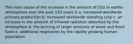 The main cause of the increase in the amount of CO2 in earths atmosphere over the past 150 years is a. increased worldwide primary production b. increased worldwide standing crop c. an increase in the amount of infrared radiation absorbed by the atmosphere d. the burning of larger amounts of wood and fossil fuels e. additional respiration by the rapidly growing human population.