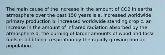 The main cause of the increase in the amount of CO2 in earths atmosphere over the past 150 years is a. increased worldwide primary production b. increased worldwide standing crop c. an increase in the amount of infrared radiation absorbed by the atmosphere d. the burning of larger amounts of wood and fossil fuels e. additional respiration by the rapidly growing human population.