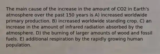 The main cause of the increase in the amount of CO2 in Earth's atmosphere over the past 150 years is A) increased worldwide primary production. B) increased worldwide standing crop. C) an increase in the amount of infrared radiation absorbed by the atmosphere. D) the burning of larger amounts of wood and fossil fuels. E) additional respiration by the rapidly growing human population.