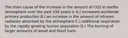 The main cause of the increase in the amount of CO2 in earths atmosphere over the past 150 years is A.) increased worldwide primary production B.) an increase in the amount of infrared radiation absorbed by the atmosphere C.) additional respiration by the rapidly growing human population D.) The burning of larger amounts of wood and fossil fuels