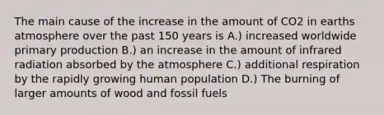 The main cause of the increase in the amount of CO2 in earths atmosphere over the past 150 years is A.) increased worldwide primary production B.) an increase in the amount of infrared radiation absorbed by the atmosphere C.) additional respiration by the rapidly growing human population D.) The burning of larger amounts of wood and fossil fuels