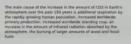 The main cause of the increase in the amount of CO2 in Earth's atmosphere over the past 150 years is additional respiration by the rapidly growing human population. increased worldwide primary production. increased worldwide standing crop. an increase in the amount of infrared radiation absorbed by the atmosphere. the burning of larger amounts of wood and fossil fuels