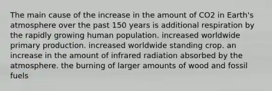 The main cause of the increase in the amount of CO2 in <a href='https://www.questionai.com/knowledge/kRonPjS5DU-earths-atmosphere' class='anchor-knowledge'>earth's atmosphere</a> over the past 150 years is additional respiration by the rapidly growing human population. increased worldwide primary production. increased worldwide standing crop. an increase in the amount of infrared radiation absorbed by the atmosphere. the burning of larger amounts of wood and fossil fuels