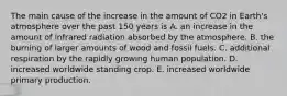 The main cause of the increase in the amount of CO2 in Earth's atmosphere over the past 150 years is A. an increase in the amount of infrared radiation absorbed by the atmosphere. B. the burning of larger amounts of wood and fossil fuels. C. additional respiration by the rapidly growing human population. D. increased worldwide standing crop. E. increased worldwide primary production.