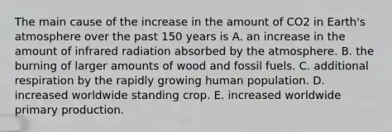 The main cause of the increase in the amount of CO2 in <a href='https://www.questionai.com/knowledge/kRonPjS5DU-earths-atmosphere' class='anchor-knowledge'>earth's atmosphere</a> over the past 150 years is A. an increase in the amount of infrared radiation absorbed by the atmosphere. B. the burning of larger amounts of wood and fossil fuels. C. additional respiration by the rapidly growing human population. D. increased worldwide standing crop. E. increased worldwide primary production.