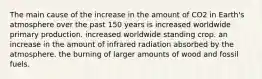 The main cause of the increase in the amount of CO2 in Earth's atmosphere over the past 150 years is increased worldwide primary production. increased worldwide standing crop. an increase in the amount of infrared radiation absorbed by the atmosphere. the burning of larger amounts of wood and fossil fuels.