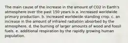 The main cause of the increase in the amount of CO2 in Earth's atmosphere over the past 150 years is a. increased worldwide primary production. b. increased worldwide standing crop. c. an increase in the amount of infrared radiation absorbed by the atmosphere. d. the burning of larger amounts of wood and fossil fuels. e. additional respiration by the rapidly growing human population.