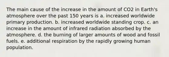 The main cause of the increase in the amount of CO2 in Earth's atmosphere over the past 150 years is a. increased worldwide primary production. b. increased worldwide standing crop. c. an increase in the amount of infrared radiation absorbed by the atmosphere. d. the burning of larger amounts of wood and fossil fuels. e. additional respiration by the rapidly growing human population.