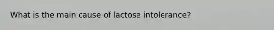 What is the main cause of lactose intolerance?