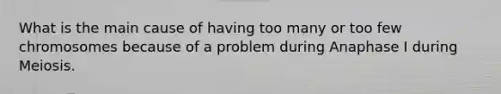 What is the main cause of having too many or too few chromosomes because of a problem during Anaphase I during Meiosis.