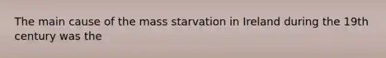 The main cause of the mass starvation in Ireland during the 19th century was the