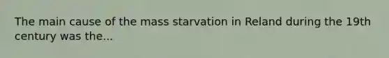 The main cause of the mass starvation in Reland during the 19th century was the...