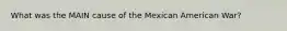 What was the MAIN cause of the Mexican American War?