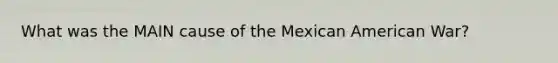 What was the MAIN cause of the Mexican American War?