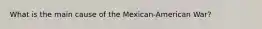 What is the main cause of the Mexican-American War?