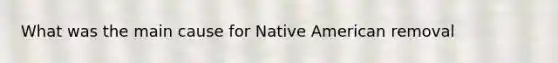 What was the main cause for Native American removal