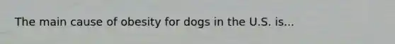 The main cause of obesity for dogs in the U.S. is...