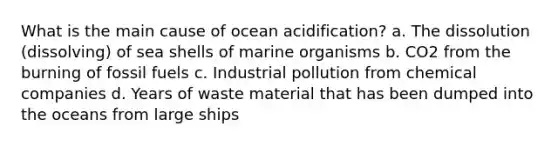 What is the main cause of ocean acidification? a. The dissolution (dissolving) of sea shells of marine organisms b. CO2 from the burning of fossil fuels c. Industrial pollution from chemical companies d. Years of waste material that has been dumped into the oceans from large ships