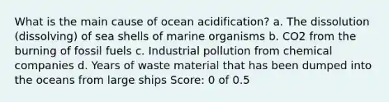 What is the main cause of ocean acidification? a. The dissolution (dissolving) of sea shells of marine organisms b. CO 2 from the burning of fossil fuels c. Industrial pollution from chemical companies d. Years of waste material that has been dumped into the oceans from large ships Score: 0 of 0.5