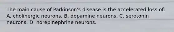 The main cause of Parkinson's disease is the accelerated loss of: A. cholinergic neurons. B. dopamine neurons. C. serotonin neurons. D. norepinephrine neurons.