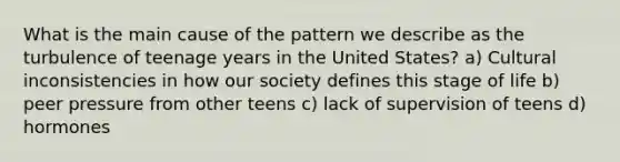 What is the main cause of the pattern we describe as the turbulence of teenage years in the United States? a) Cultural inconsistencies in how our society defines this stage of life b) peer pressure from other teens c) lack of supervision of teens d) hormones