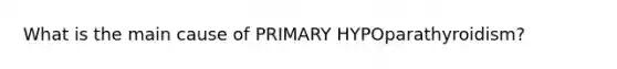 What is the main cause of PRIMARY HYPOparathyroidism?