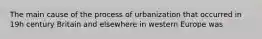 The main cause of the process of urbanization that occurred in 19h century Britain and elsewhere in western Europe was