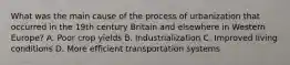 What was the main cause of the process of urbanization that occurred in the 19th century Britain and elsewhere in Western Europe? A. Poor crop yields B. Industrialization C. Improved living conditions D. More efficient transportation systems