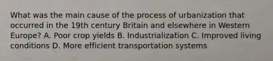 What was the main cause of the process of urbanization that occurred in the 19th century Britain and elsewhere in Western Europe? A. Poor crop yields B. Industrialization C. Improved living conditions D. More efficient transportation systems