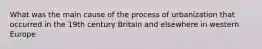 What was the main cause of the process of urbanization that occurred in the 19th century Britain and elsewhere in western Europe