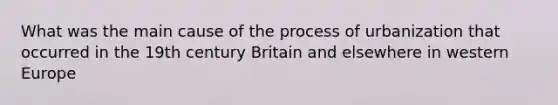 What was the main cause of the process of urbanization that occurred in the 19th century Britain and elsewhere in western Europe