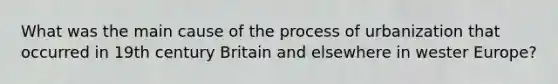 What was the main cause of the process of urbanization that occurred in 19th century Britain and elsewhere in wester Europe?