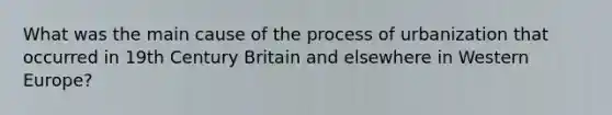 What was the main cause of the process of urbanization that occurred in 19th Century Britain and elsewhere in Western Europe?