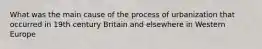 What was the main cause of the process of urbanization that occurred in 19th century Britain and elsewhere in Western Europe